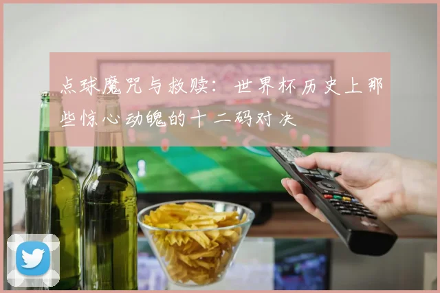点球魔咒与救赎：世界杯历史上那些惊心动魄的十二码对决