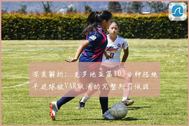 深度解析:克罗地亚第103分钟格绝平进球被VAR取消的完整判罚依据