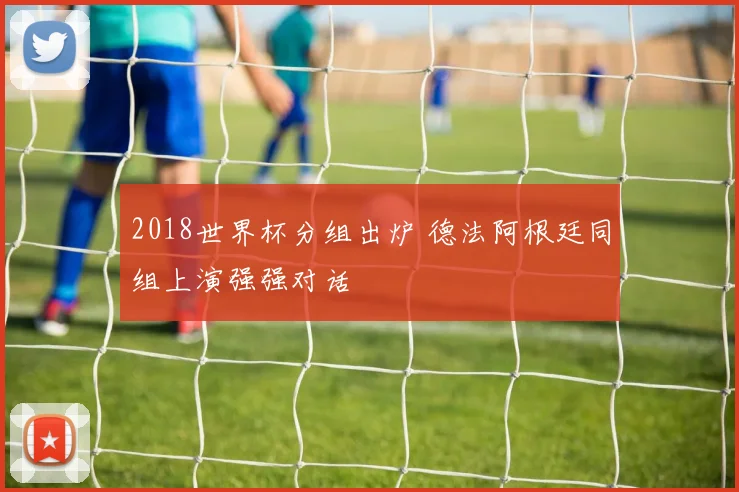 2018世界杯分组出炉 德法阿根廷同组上演强强对话