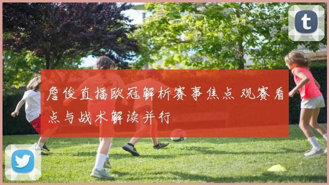 詹俊直播欧冠解析赛事焦点 观赛看点与战术解读并行