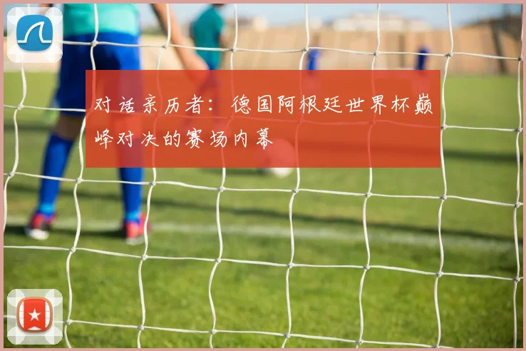 对话亲历者:德国阿根廷世界杯巅峰对决的赛场内幕