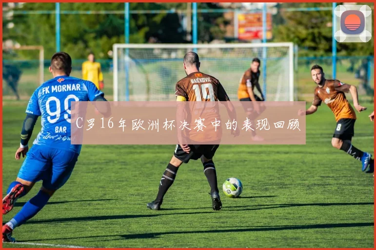 C罗16年欧洲杯决赛中的表现回顾
