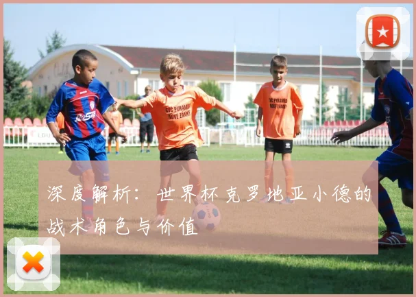 深度解析:世界杯克罗地亚小德的战术角色与价值