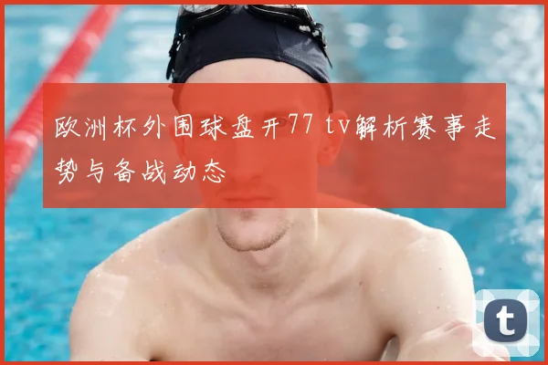 欧洲杯外围球盘开77 tv解析赛事走势与备战动态
