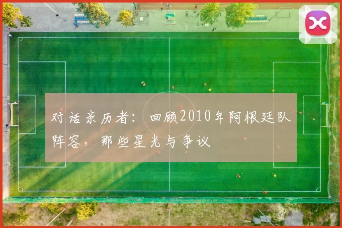 对话亲历者:回顾2010年阿根廷队阵容,那些星光与争议