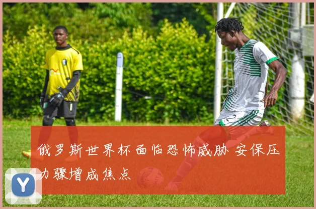 俄罗斯世界杯面临恐怖威胁 安保压力骤增成焦点