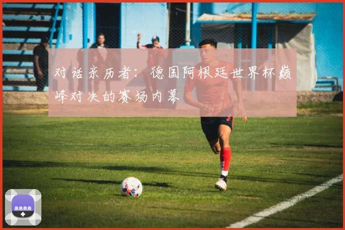 对话亲历者:德国阿根廷世界杯巅峰对决的赛场内幕