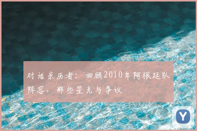 对话亲历者:回顾2010年阿根廷队阵容,那些星光与争议